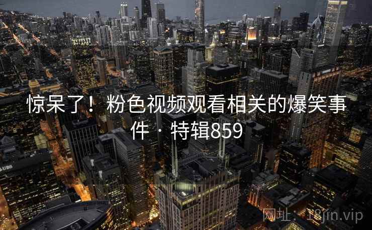 惊呆了！粉色视频观看相关的爆笑事件 · 特辑859  第2张