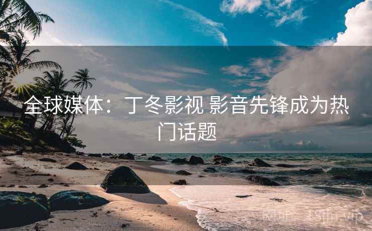 全球媒体：丁冬影视 影音先锋成为热门话题
